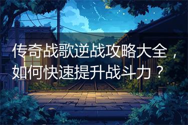传奇战歌逆战攻略大全，如何快速提升战斗力？