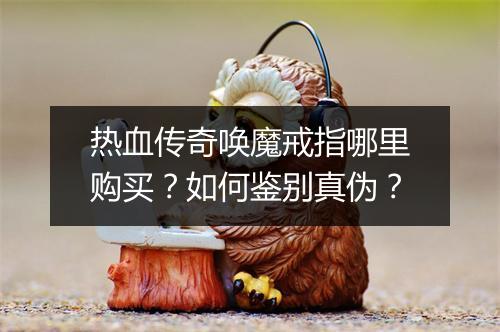 热血传奇唤魔戒指哪里购买？如何鉴别真伪？