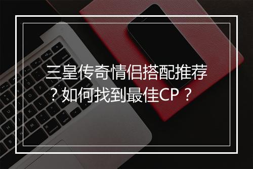 三皇传奇情侣搭配推荐？如何找到最佳CP？