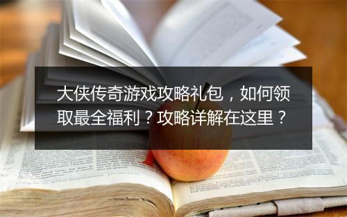 大侠传奇游戏攻略礼包，如何领取最全福利？攻略详解在这里？