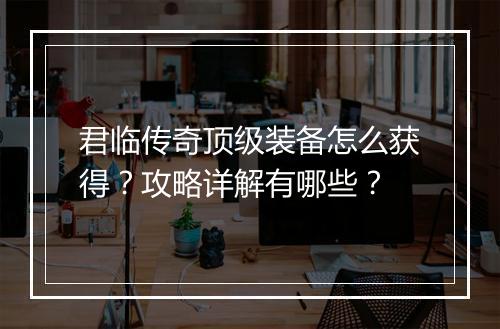 君临传奇顶级装备怎么获得？攻略详解有哪些？