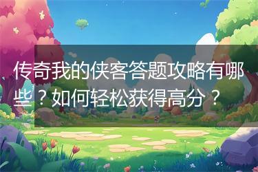 传奇我的侠客答题攻略有哪些？如何轻松获得高分？