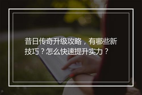昔日传奇升级攻略，有哪些新技巧？怎么快速提升实力？