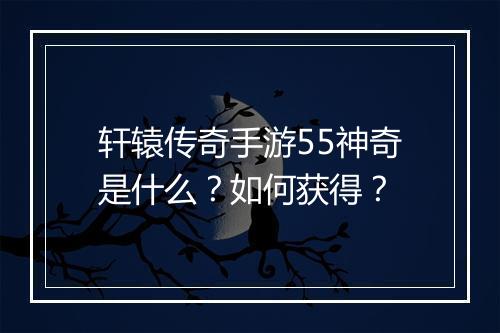 轩辕传奇手游55神奇是什么？如何获得？