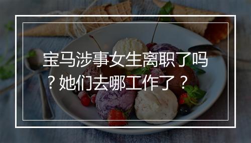 宝马涉事女生离职了吗？她们去哪工作了？