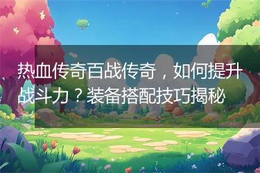 热血传奇百战传奇，如何提升战斗力？装备搭配技巧揭秘
