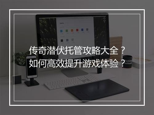 传奇潜伏托管攻略大全？如何高效提升游戏体验？