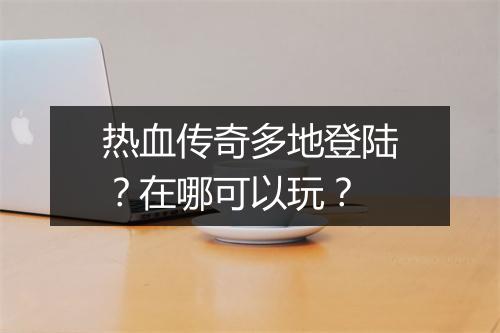 热血传奇多地登陆？在哪可以玩？