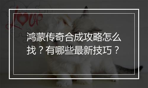 鸿蒙传奇合成攻略怎么找？有哪些最新技巧？