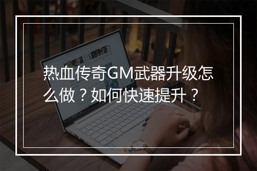 热血传奇GM武器升级怎么做？如何快速提升？