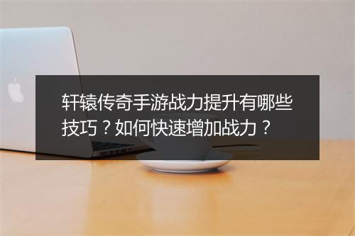 轩辕传奇手游战力提升有哪些技巧?如何快速增加战力?