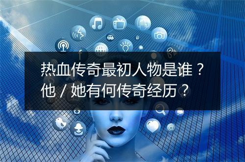热血传奇最初人物是谁？他／她有何传奇经历？