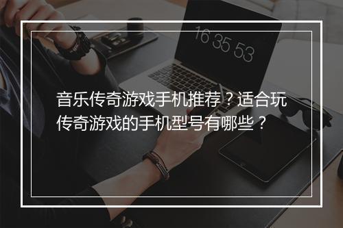 音乐传奇游戏手机推荐？适合玩传奇游戏的手机型号有哪些？