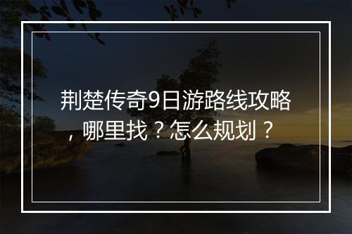 荆楚传奇9日游路线攻略，哪里找？怎么规划？