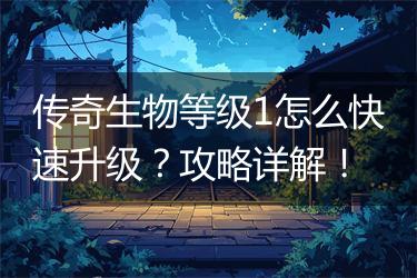 传奇生物等级1怎么快速升级？攻略详解！
