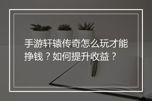 手游轩辕传奇怎么玩才能挣钱？如何提升收益？