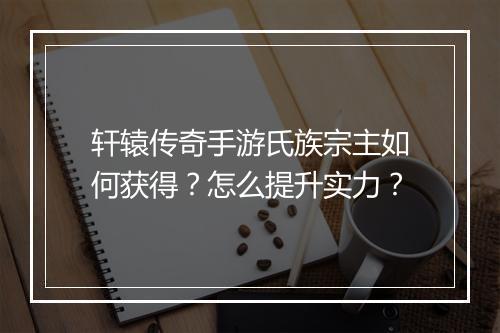 轩辕传奇手游氏族宗主如何获得？怎么提升实力？