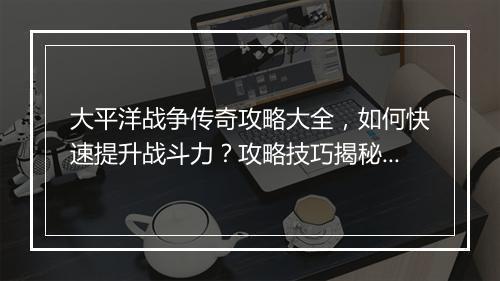 大平洋战争传奇攻略大全，如何快速提升战斗力？攻略技巧揭秘！
