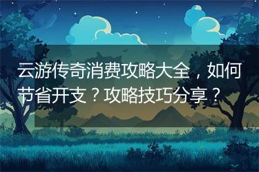 云游传奇消费攻略大全，如何节省开支？攻略技巧分享？