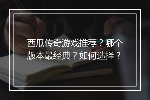 西瓜传奇游戏推荐？哪个版本最经典？如何选择？