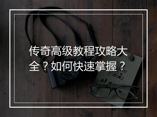 传奇高级教程攻略大全？如何快速掌握？