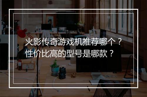火影传奇游戏机推荐哪个？性价比高的型号是哪款？