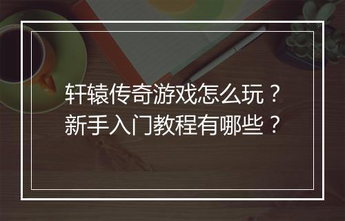 轩辕传奇游戏怎么玩？新手入门教程有哪些？