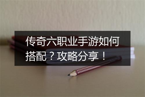 传奇六职业手游如何搭配？攻略分享！
