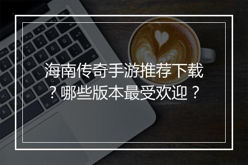 海南传奇手游推荐下载？哪些版本最受欢迎？