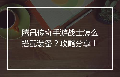 腾讯传奇手游战士怎么搭配装备？攻略分享！