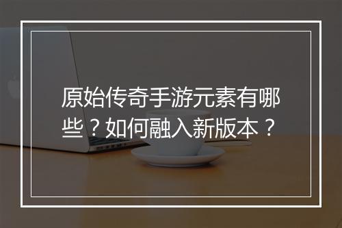 原始传奇手游元素有哪些？如何融入新版本？