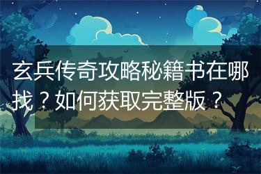 玄兵传奇攻略秘籍书在哪找？如何获取完整版？