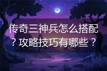 传奇三神兵怎么搭配？攻略技巧有哪些？