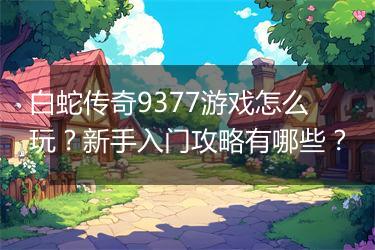 白蛇传奇9377游戏怎么玩？新手入门攻略有哪些？