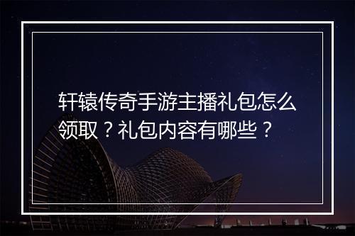 轩辕传奇手游主播礼包怎么领取？礼包内容有哪些？
