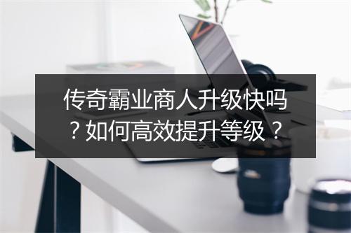 传奇霸业商人升级快吗？如何高效提升等级？