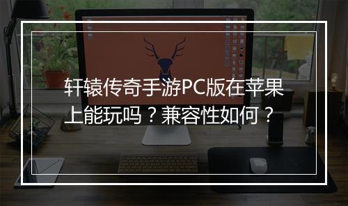 轩辕传奇手游PC版在苹果上能玩吗？兼容性如何？
