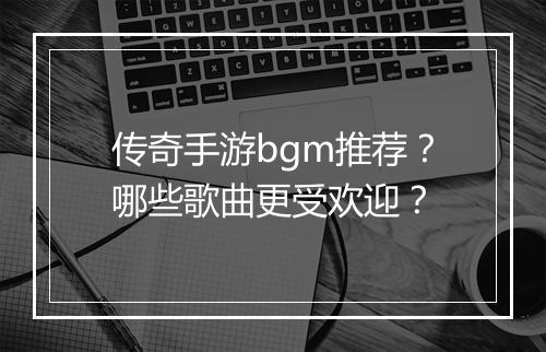 传奇手游bgm推荐？哪些歌曲更受欢迎？