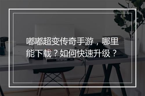 嘟嘟超变传奇手游，哪里能下载？如何快速升级？