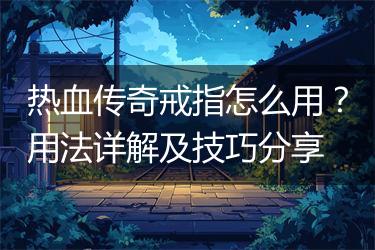 热血传奇戒指怎么用？用法详解及技巧分享