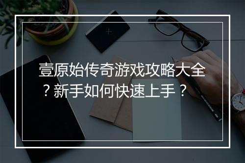 壹原始传奇游戏攻略大全？新手如何快速上手？