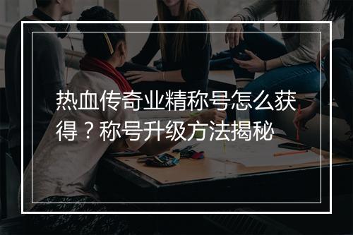 热血传奇业精称号怎么获得？称号升级方法揭秘