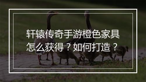 轩辕传奇手游橙色家具怎么获得？如何打造？