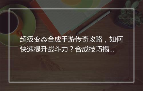 超级变态合成手游传奇攻略，如何快速提升战斗力？合成技巧揭秘！