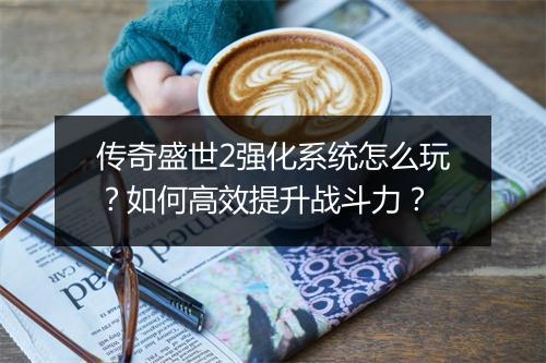 传奇盛世2强化系统怎么玩？如何高效提升战斗力？