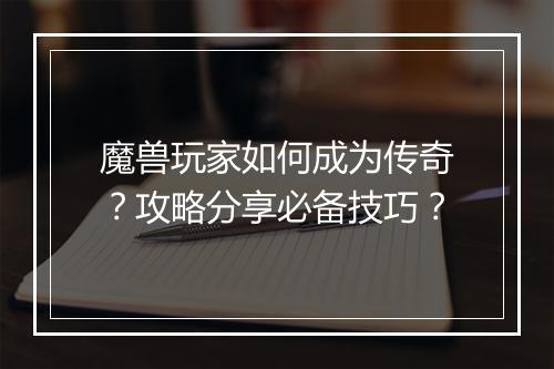 魔兽玩家如何成为传奇？攻略分享必备技巧？