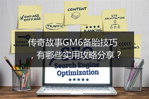传奇故事GM6备胎技巧，有哪些实用攻略分享？