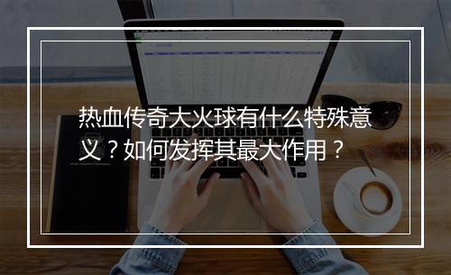 热血传奇大火球有什么特殊意义？如何发挥其最大作用？