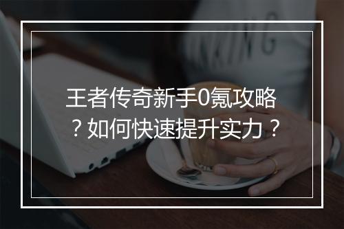 王者传奇新手0氪攻略?如何快速提升实力?