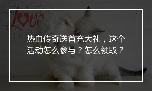 热血传奇送首充大礼，这个活动怎么参与？怎么领取？